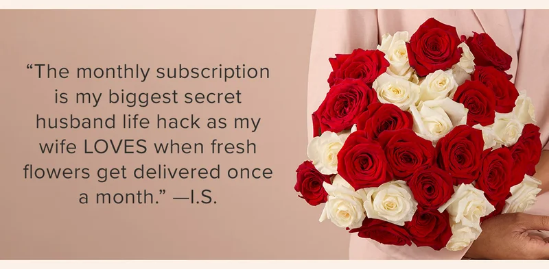 ''The monthly subscription is my biggest secret husband life hack as my wife LOVES when fresh flowers get delivered once a month.'' --I.S. ''The monthly subscription is my biggest secret husband life hack as my wife LOVES when fresh flowers get delivered once a month.'' --I.S.