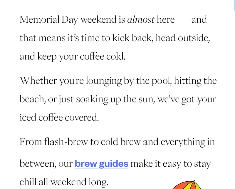 Memorial Day weekend is almost here—and that means it’s time to kick back, head outside, and keep your coffee cold. Whether you're lounging by the pool, hitting the beach, or just soaking up the sun, we've got your iced coffee covered. From flash-brew to cold brew and everything in between, our brew guides make it easy to stay chill all weekend long. Memorial Day weekend is almost here—and that means it’s time to kick back, head outside, and keep your coffee cold. Whether you're lounging by the pool, hitting the beach, or just soaking up the sun, we've got your iced coffee covered. From flash-brew to cold brew and everything in between, our brew guides make it easy to stay chill all weekend long.