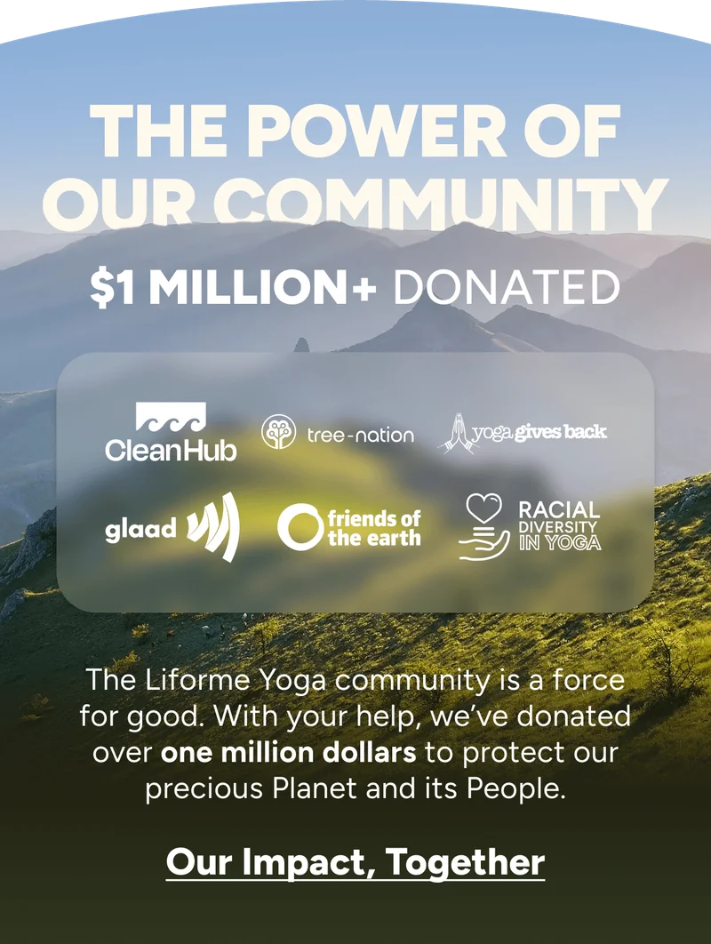 The Power of Our Community; $1 million+ Donated. The Liforme Yoga community is a force for good. With your help, we’ve donated over one million dollars to protect our precious Planet and its People. Our Impact, Together