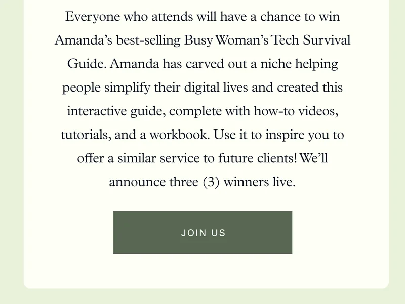 Everyone who attends will have a chance to win Amanda’s best-selling Busy Woman’s Tech Survival Guide. Amanda has carved out a niche helping people simplify their digital lives and created this interactive guide, complete with how-to videos, tutorials, and a workbook. Use it to inspire you to offer a similar service to future clients! We’ll announce three (3) winners live.