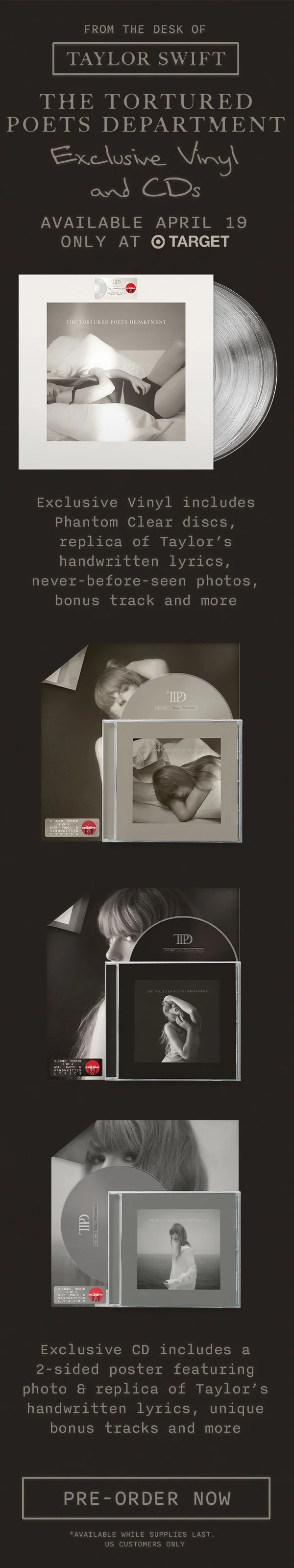 From the desk of Taylor Swift. THE TORTURED POETS DEPARTMENT. Exclusive Vinyl and CDs Available April 19 only at Target. Exclusive Vinyl includes Phantom Clear discs, replica of Taylor’s handwritten lyrics, never-before-seen photos, bonus track and more. Exclusive CD includes a 2-sided poster featuring photo & replica of Taylor’s handwritten lyrics, unique bonus tracks and more. Pre-order now. Available while supplies last, US customers only