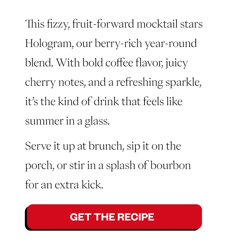 Cold brew + cherry soda = your new favorite way to chill. This fizzy, fruit-forward mocktail stars Hologram, our berry-rich year-round blend. With bold coffee flavor, juicy cherry notes, and a refreshing sparkle, it’s the kind of drink that feels like summer in a glass. Serve it up at brunch, sip it on the porch, or stir in a splash of bourbon for a fun twist. CTA Button: → Get the Recipe Cold brew + cherry soda = your new favorite way to chill. This fizzy, fruit-forward mocktail stars Hologram, our berry-rich year-round blend. With bold coffee flavor, juicy cherry notes, and a refreshing sparkle, it’s the kind of drink that feels like summer in a glass. Serve it up at brunch, sip it on the porch, or stir in a splash of bourbon for a fun twist. CTA Button: → Get the Recipe