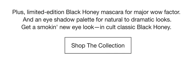 Plus, limited-edition Black Honey mascara for major wow factor. And an eye shadow palette for natural to dramatic looks.Get a smokin' new eye look—in cult classic Black Honey. | Shop The Collection