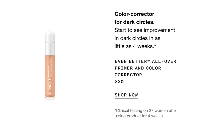 Color-corrector for dark circles. Start to see improvement in dark circles in as little as 4 weeks.* EVEN BETTER TM ALL-OVER PRIMER AND COLOR CORRECTOR $30 SHOP NOW | *Clinical testing on 27 women after using product for 4 weeks.