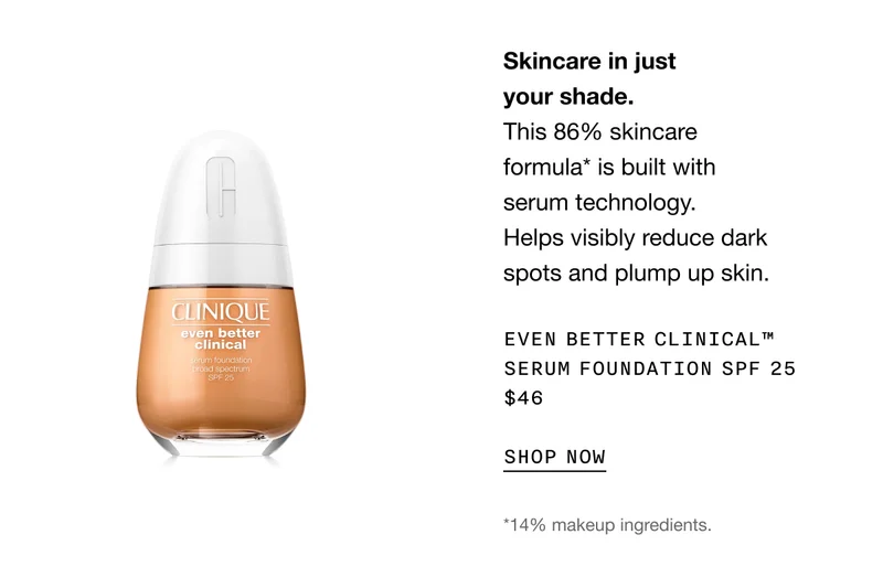 Skincare in just your shade. This 86% skincare formula* is built with serum technology. Helps visibly reduce dark spots and plump up skin. Even Better Clinical™ Serum Foundation SPF 25 $46 | SHOP NOW | *14% makeup ingredients.
