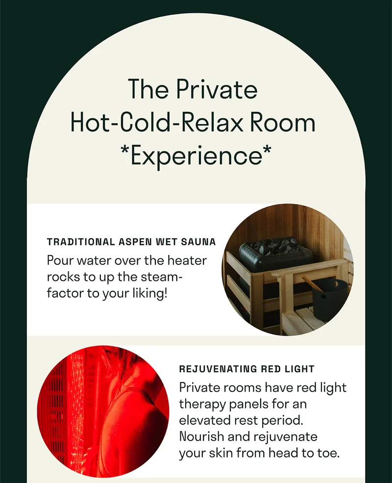 Private Hot-Cold-Relax Room Experience  A traditional aspen wet sauna with a bucket & ladle to pour water over the heater rocks and up the steam-factor.   Brave the cold in a personal tub-style plunge. Fits up to 2 at a time if you get cozy.   Private rooms have red light therapy panels for an elevated rest period. Nourish and rejuvenate your skin from head to toe.