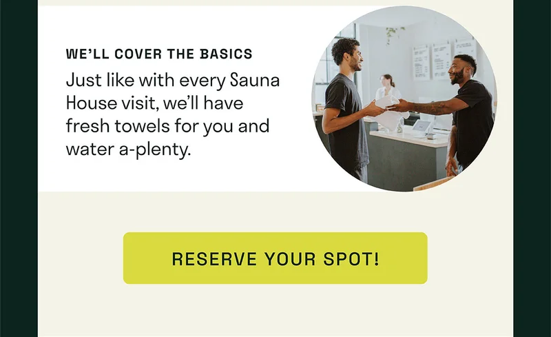 We'll cover the basics. Just like with every Sauna House visit, we'll have fresh towels for your and water a-plenty. Reserve your spot.