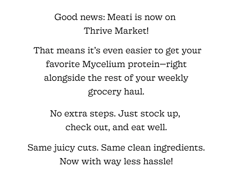 Good News: Meati Is Now on Thrive Market!  That Means It’s Even Easier to Get Your Favorite Mushroom Root Protein—right Alongside the Rest of Your Weekly Grocery Haul. No Extra Steps. Just Stock Up, Check Out, and Eat Well. Same Juicy Cuts. Same Clean Ingredients. Now with Way Less Hassle!
