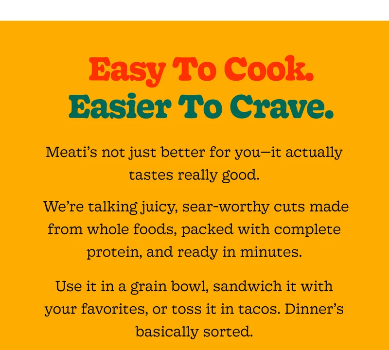 Easy to Cook. Easier to Crave. Meati’s Not Just Better for You—it Actually Tastes Really Good.  We’re Talking Juicy, Sear-Worthy Cuts Made from Whole Foods, Packed with Complete Protein, and Ready in Minutes. Use It in a Grain Bowl, Sandwich It with Your Favorites, or Toss It in Tacos. Dinner’s Basically Sorted.