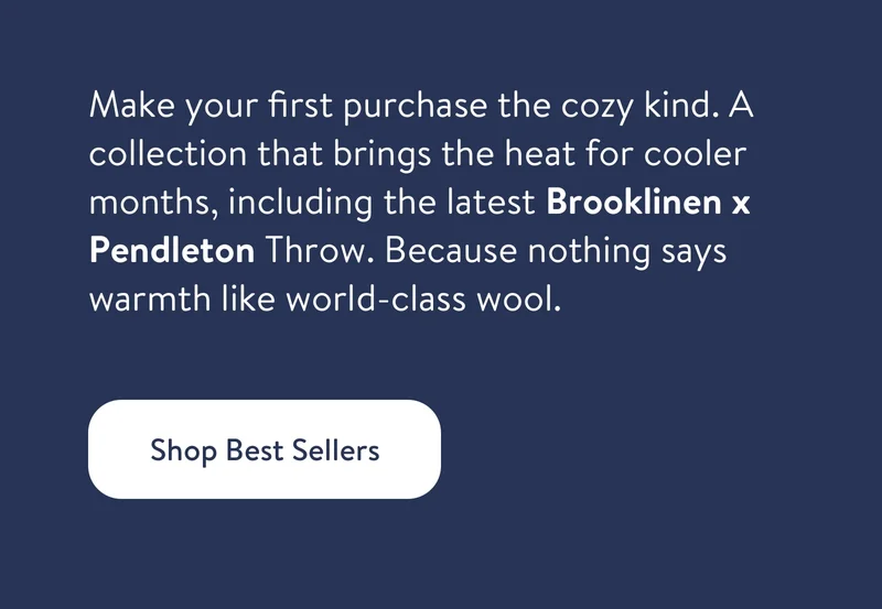 Make your first purchase the cozy kind. A collection that brings the heat for cooler months, including the latest Brooklinen x Pendleton Throw. Because nothing says warmth like world-class wool.