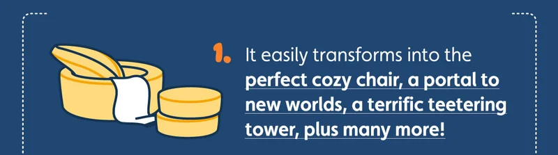 It easily transforms into the perfect cozy chair, a portal to new worlds, a terrific teetering tower, plus many more!