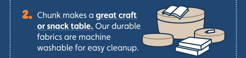 Chunk makes a great craft or snack table. Our durable fabrics are machine washable for easy cleanup.