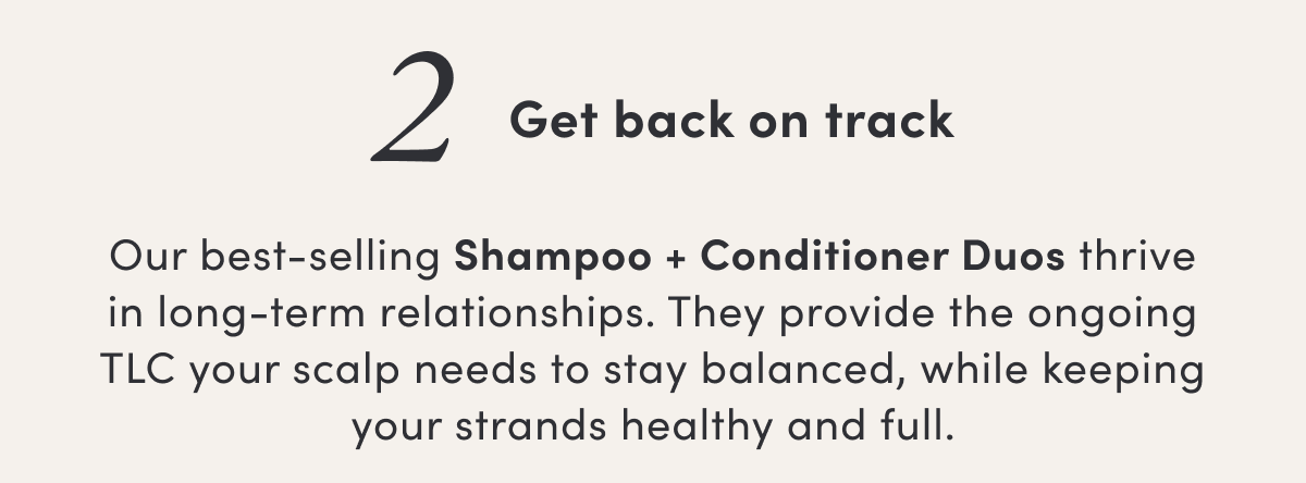 2 Get back on track | Our best-selling Shampoo + Conditioner Duos thrive in long-term relationships. They provide the ongoing TLC your scalp needs to stay balanced, while keeping your strands healthy and full.