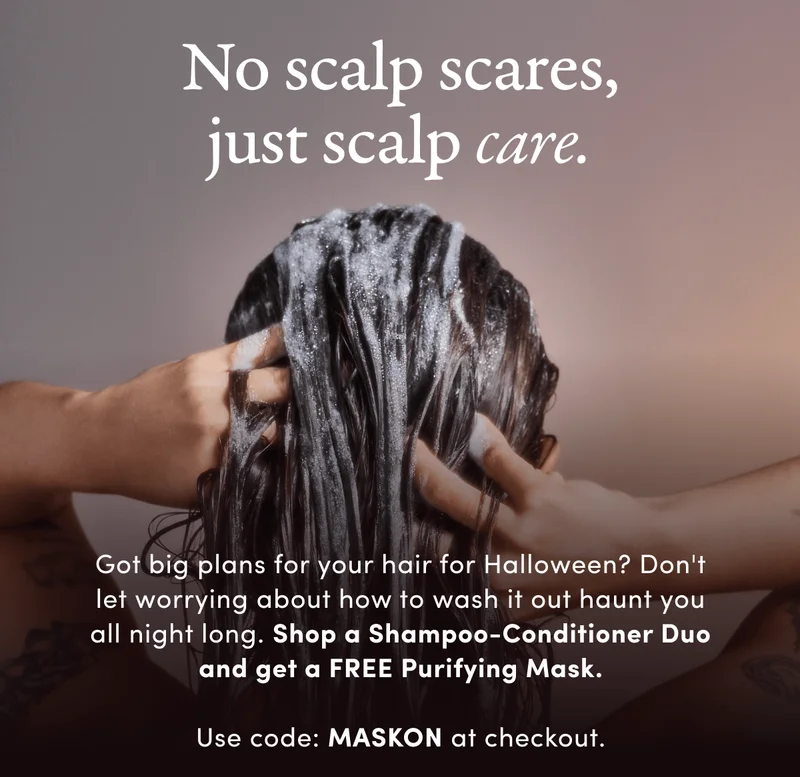 No scalp scares, just scalp care. | Got big plans for your hair for Halloween? Don't let worrying about how to wash it out haunt you all night long. Shop a Shampoo-Conditioner Duo and get a FREE Purifying Mask. | Use code: MASKON at checkout.