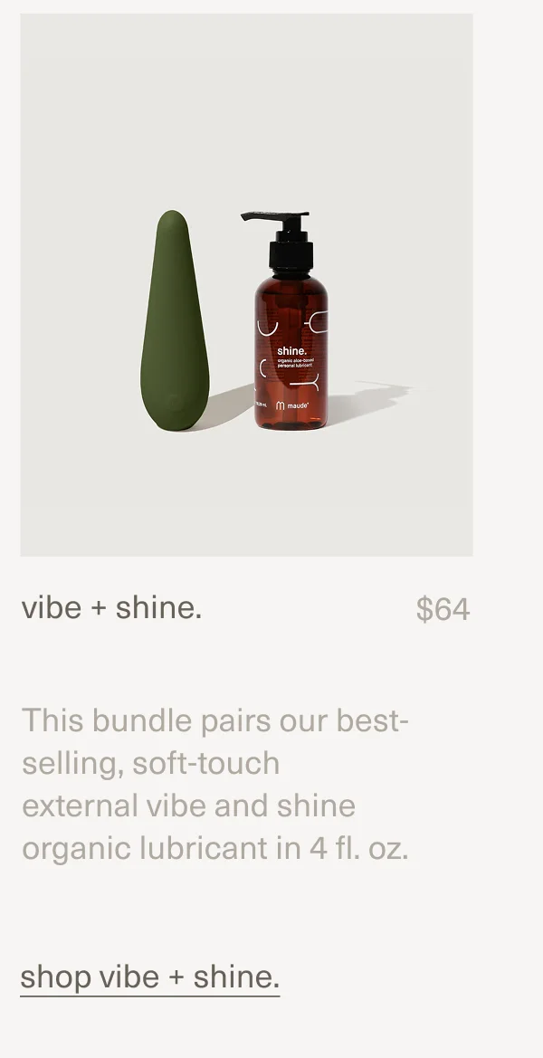 vibe + shine. | $64 | This bundle pairs our best-selling, soft-touch external&nbsp;vibe&nbsp;and&nbsp;shine organic lubricant&nbsp;in 4 fl. oz. | vibe + shine.