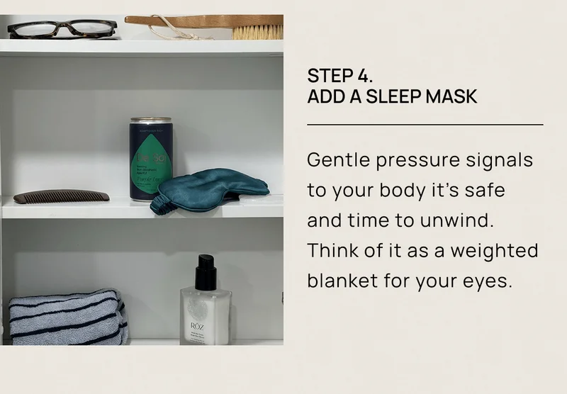 Step 4.  Add a Sleep Mask  | Gentle pressure signals to your body it’s safe and time to unwind. Think of it as a weighted blanket for your eyes.