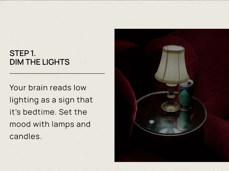 Step 1.  Dim the Lights | Your brain reads low lighting as a sign that it’s bedtime. Set the mood with lamps and candles.
