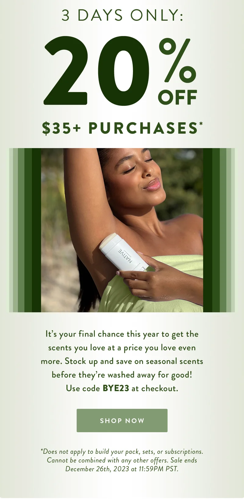 3 Days Only: 20% Off $35+ Purchases* | It’s your final chance this year to get the scents you love at a price you love even more. Stock up and save on seasonal scents before they’re washed away for good!
Use code BYE23 at checkout.
 | SHOP NOW | *Does not apply to build your pack, sets, or subscriptions. Cannot be combined with any other offers. Sale ends December 26th, 2023 at 11:59PM PST.