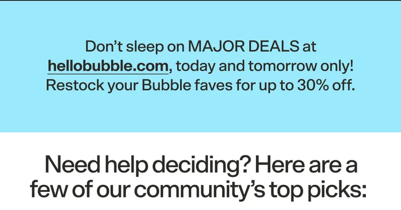 Don’t sleep on MAJOR DEALS at hellobubble.com, today and tomorrow only! Restock your Bubble faves for up to 30% off.