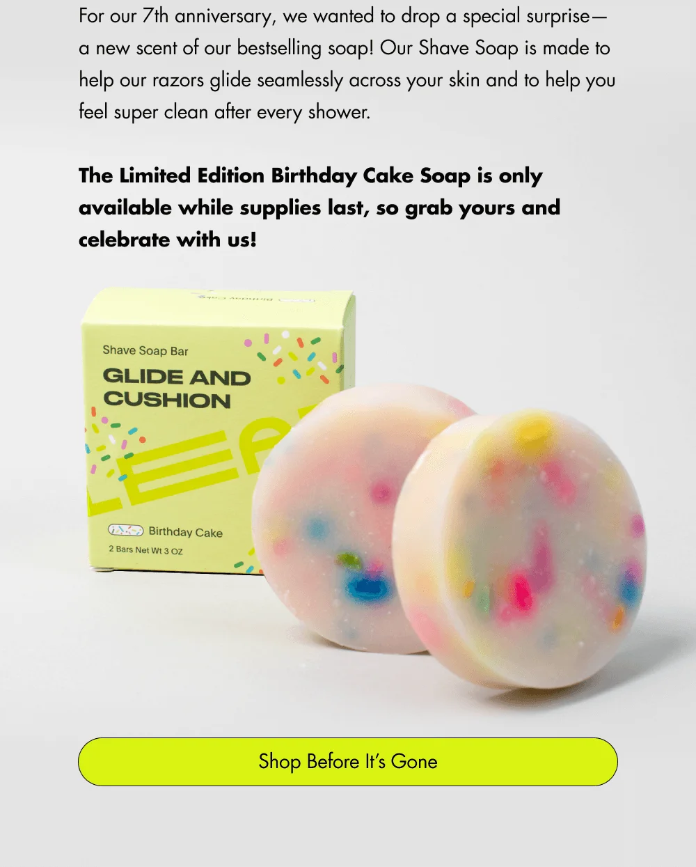 For our 7th anniversary, we wanted to drop a special surprise—a new scent of our bestselling soap! Our Shave Soap is made to help our razors glide seamlessly across your skin and to help you feel super clean after every shower.  The Limited Edition Birthday Cake Soap is only available while supplies last, so grab yours and celebrate with us! Shop Before It’s Gone