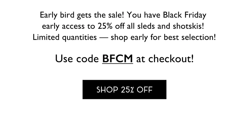 Early bird gets the sale! You have Black Friday  early access to 25% off all sleds and shotskis!  Limited quantities — shop early for best selection! - Use code BFCM at checkout - SHOP 25% OFF