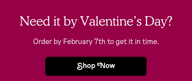 Need it by Valentine's Day? Order by February 7th to get it in time.