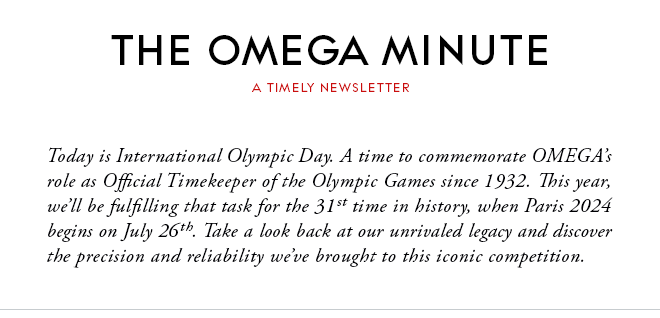 THE OMEGA MINUTE - A TIMELY NEWSLETTER - Today is International Olympic Day. A time to commemorate OMEGA’s role as Official Timekeeper of the Olympic Games since 1932. This year, we’ll be fulfilling that task for the 31st time in history, when Paris 2024 begins on July 26th. Take a look back at our unrivaled legacy and discover the precision and reliability we’ve brought to this iconic competition.