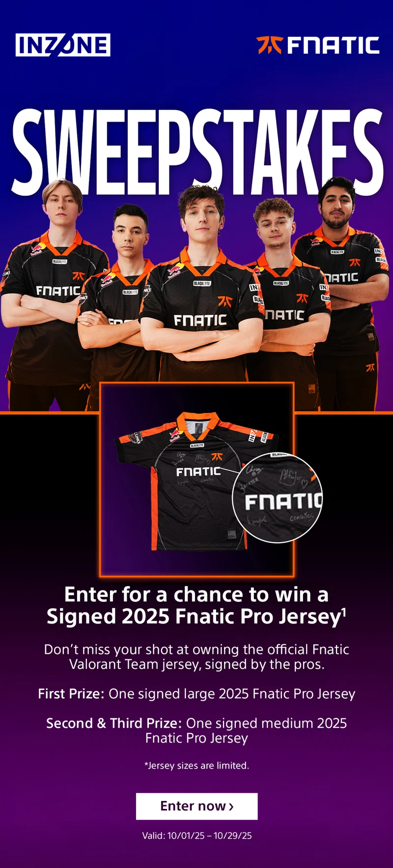 INZONE FNATIC Sweepstakes Enter for a chance to win a Signed 2025 Fnatic Pro Jersey1 Don’t miss your shot at owning the official Fnatic Valorant Team jersey, signed by the pros. First Prize: One signed large 2025 Fnatic Pro Jersey Second & Third Prize: One signed medium 2025 Fnatic Pro Jersey *Jersey sizes are limited Enter now Valid: 10/01/25 – 10/29/25