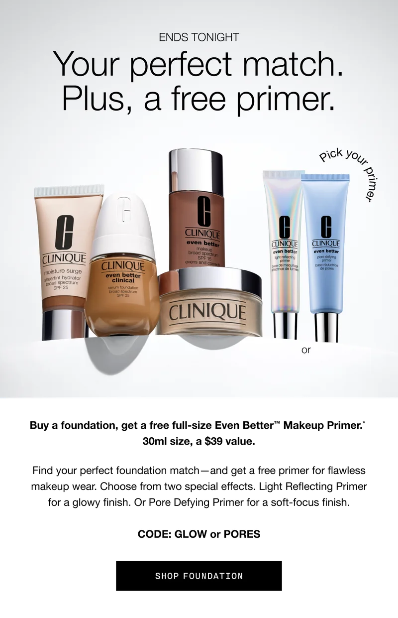 ENDS TONIGHT | Your perfect match. Plus, a free primer. Buy a foundation, get a free full-size Even Better TM Makeup Primer.* 30ml size, a $39 value. Find your perfect foundation match - and get a free primer for flawless makeup wear. Choose from two special effects. Light Reflecting Primer for a glow finish. Or Pore Defying Primer for a soft-focus finish. CODE: GLOW or PORES | SHOP FOUNDATION