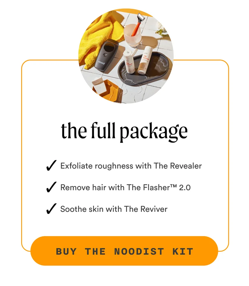 H3: The Full Package S3: ✔️ Exfoliate roughness with The Revealer ✔️ Remove hair with The Flasher™ 2.0 ✔️ Soothe skin with The Reviver CTA3: BUY THE NOODIST KIT