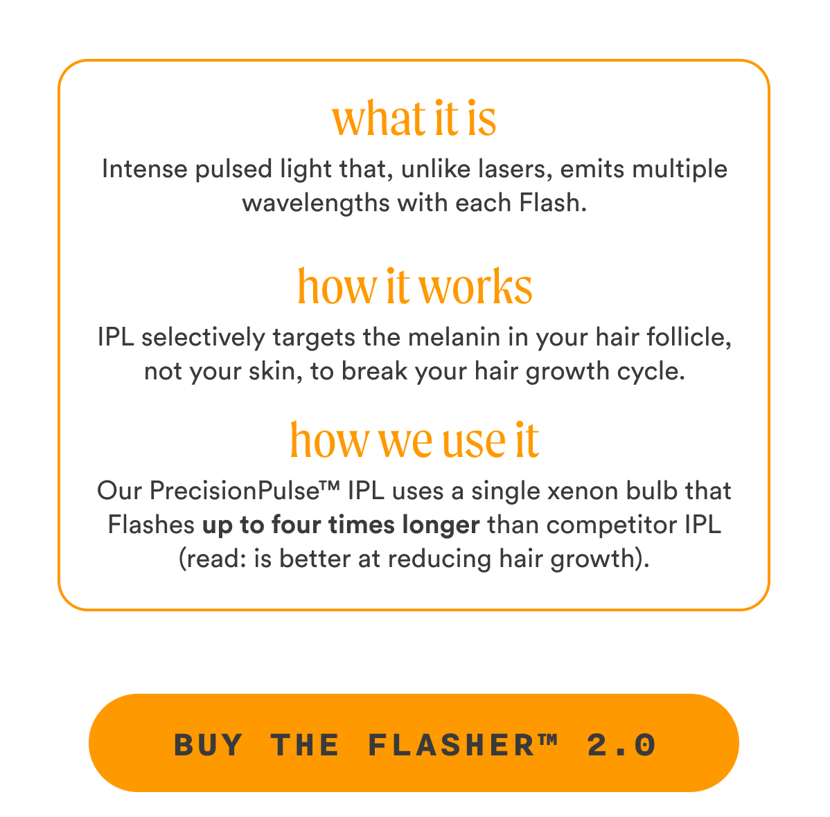 light that, unlike lasers, emits multiple wavelengths with each Flash. How It Works IPL selectively targets the melanin in your hair follicle, not your skin, to break your hair growth cycle. How We Use It Our PrecisionPulse™ IPL uses a single xenon bulb that Flashes up to four times longer than competitor IPL (read: is better at reducing hair growth). CTA2: BUY THE FLASHER™ 2.0
