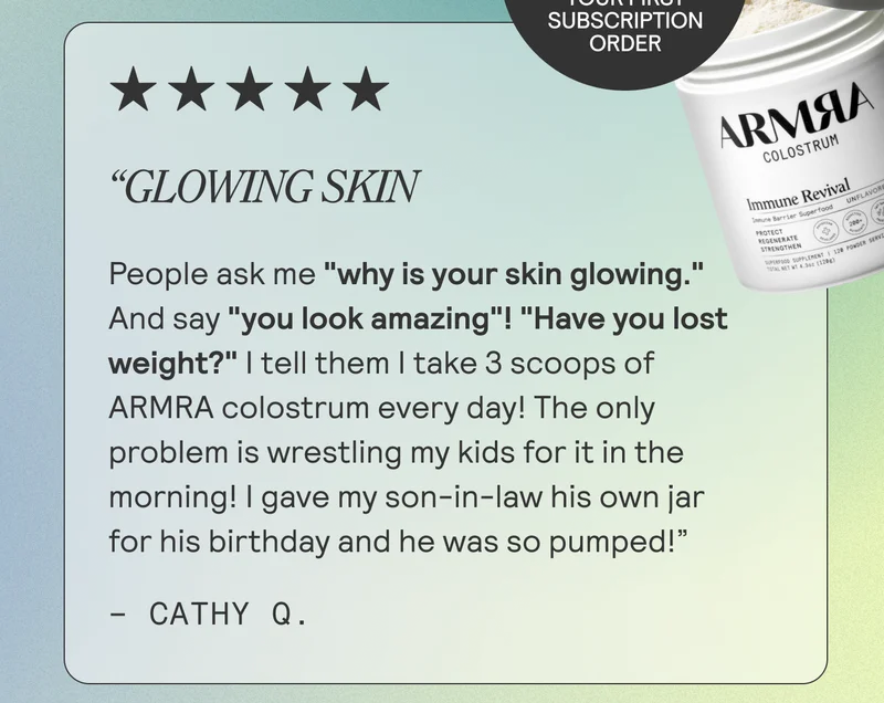 Glowing Skin  People ask me "why is your skin glowing." And say "you look amazing"! "Have you lost weight? " I tell them I take 3 scoops of ARMRA colostrum every day! The only problem is wrestling my kids for it in the morning! I gave my son-in-law his own jar for his birthday and he was so pumped! - Cathy Q.