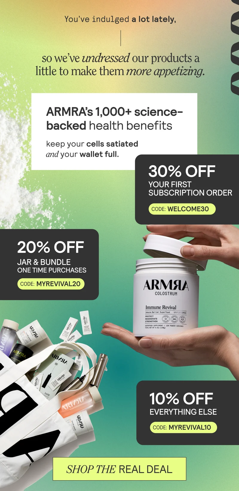 You’ve indulged a lot lately, so we’ve undressed our products a little to make them more appetizing. ARMRA’s 1000+ benefits keep your cells satiated and your wallet full.