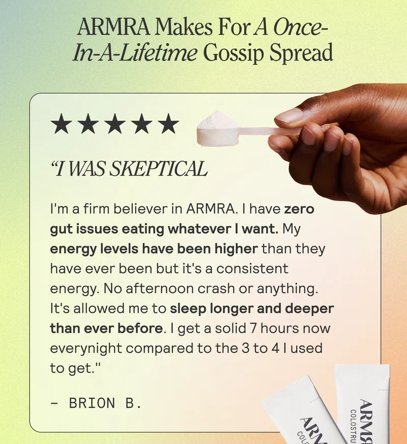 ARMRA Makes For A Once-In-A-Lifetime Gossip Spread  I Was Skeptical "I'm a firm believer in ARMRA. I have zero gut issues eating whatever I want. My energy levels have been higher than they have ever been but it's a consistent energy. No afternoon crash or anything. It's allowed me to sleep longer and deeper than ever before. I get a solid 7 hours now everynight compared to the 3 to 4 I used to get." -Brion B.