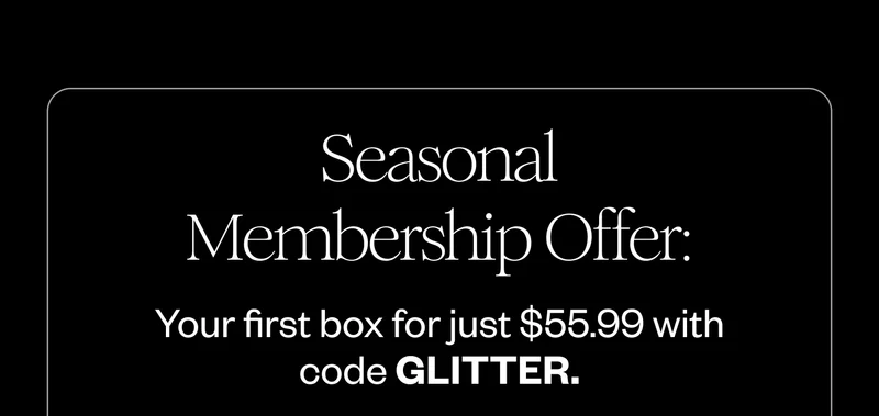Seasonal Membership Offer; Your first box for just $55.99 with code GLITTER. Seasonal Membership Offer; Your first box for just $55.99 with code GLITTER.