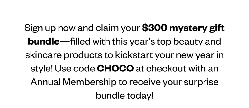 Sign up now and claim your $300 mystery gift bundle—filled with this year's top beauty and skincare products to kickstart your new year in style! Use code TREAT at checkout with an Annual Membership to receive your surprise bundle today! Sign up now and claim your $300 mystery gift bundle—filled with this year's top beauty and skincare products to kickstart your new year in style! Use code TREAT at checkout with an Annual Membership to receive your surprise bundle today!