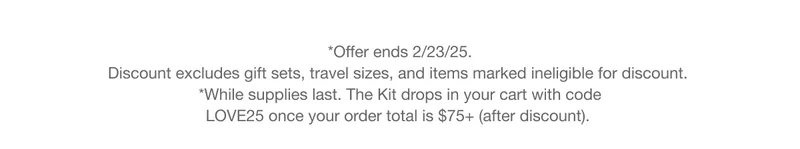 *Offer ends 2/23/25. Discount excludes gift sets, travel sizes, and items marked ineligible for discount. *While supplies last. The Kit drops in your cart with code discount code once your order total is $75+ (after discount).