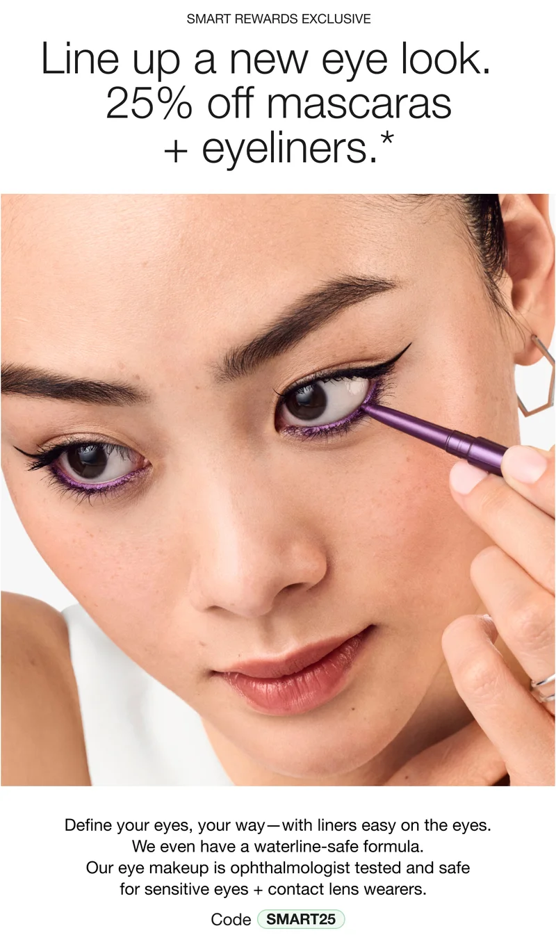 SMART REWARDS EXCLUSIVE | Line up a new eye look. | 25% off mascaras + eyeliners.* | Define your eyes, your way—with liners easy on the eyes. We even have a waterline-safe formula. Our eye makeup is ophthalmologist tested and safe for sensitive eyes + contact lens wearers. Code discount code