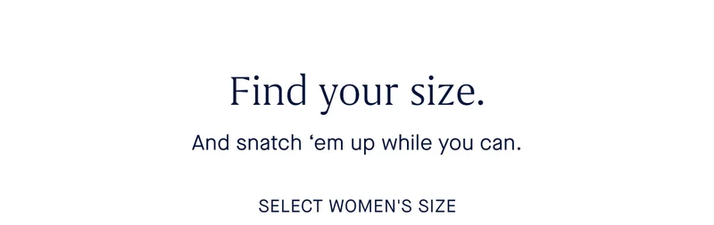 Find your size. And snatch 'em up while you can. SELECT WOMEN'S SIZE Find your size. And snatch 'em up while you can. SELECT WOMEN'S SIZE