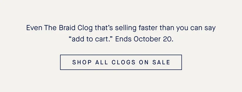 Even The Braid Clog that’s selling faster than you can say “add to cart.” Ends October 20. SHOP ALL CLOGS ON SALE