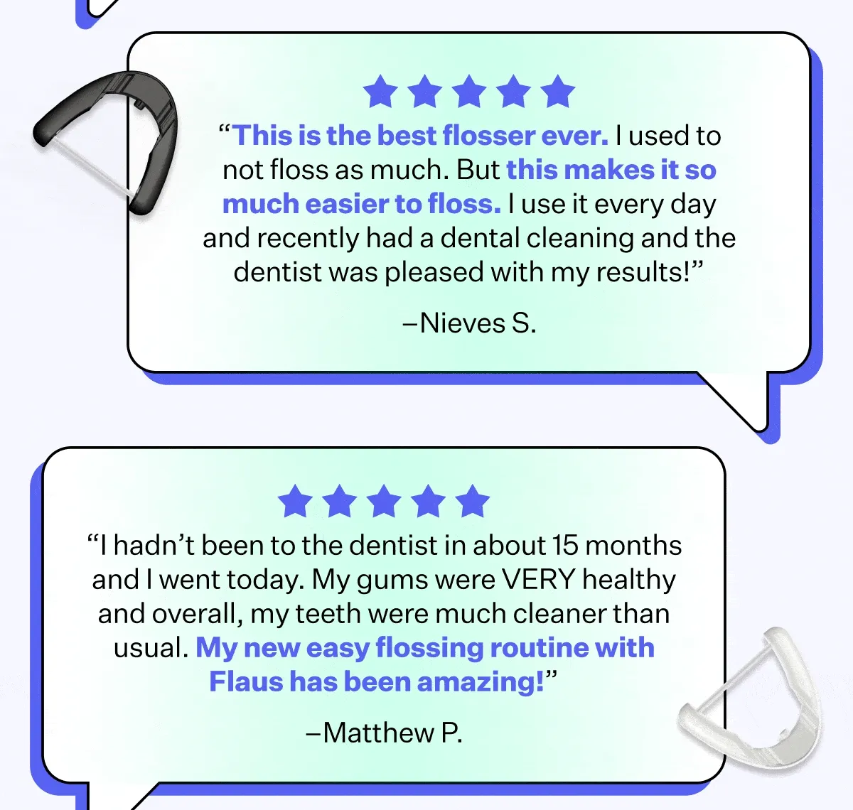 "This is the best flosser ever. I used to not floss as much. But this makes it so much easier to floss. I use it every day and recently had a dental cleaning and the dentist was pleased with my results!" - Nieves S. | "I hadn't been to the dentist in about 15 months and I went today. My gums were VERY healthy and overall, my teeth were much cleaner than usual. My new easy flossing routine with Flaus has been amazing!" - Mathew P.