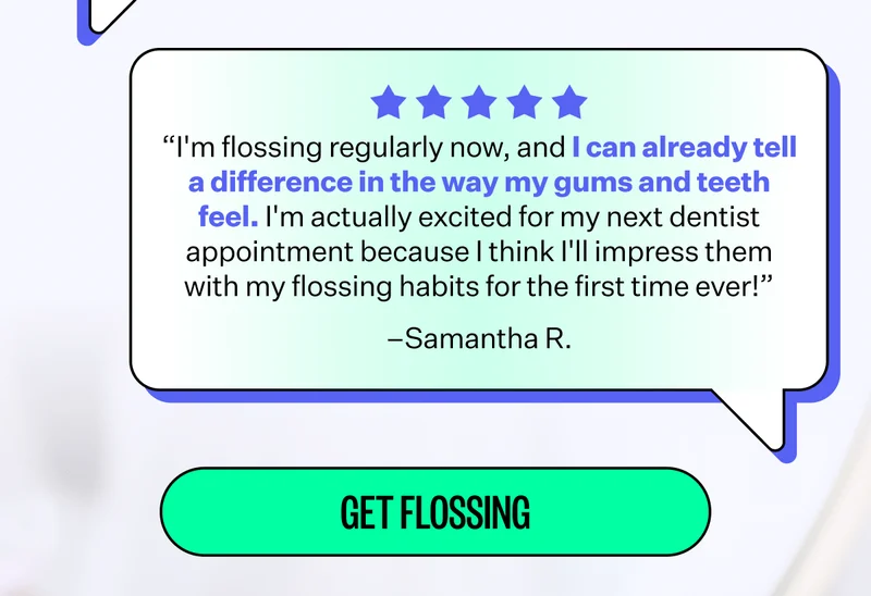 “I'm flossing regularly now, and I can already tell a difference in the way my gums and teeth feel. I'm actually excited for my next dentist appointment because I think I'll impress them with my flossing habits for the first time ever!” –Samantha R. | Get Flossing