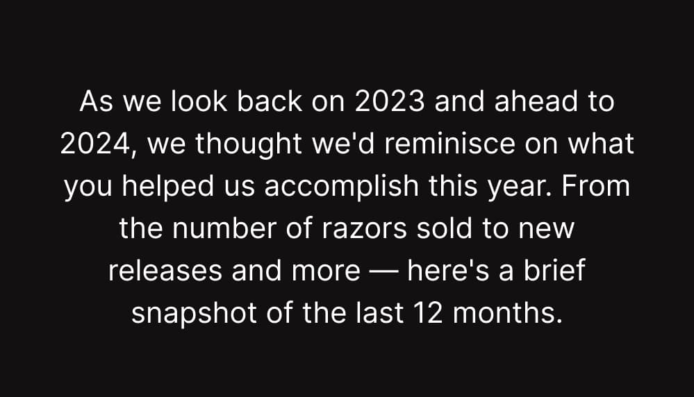 As we look back on 2023 and ahead to 2024, we thought we’d reminisce on what you helped us accomplish this year. From the number of razors sold to new releases, our favorite customer reviews, and more — here’s a brief snapshot of the last 12 months.