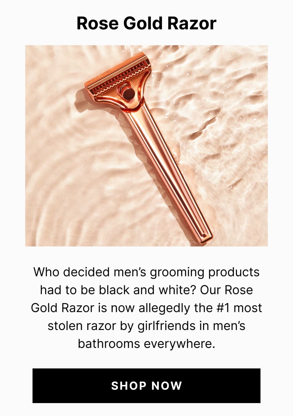 Rose Gold Razor Who decided men’s grooming products had to be black and white? Our Rose Gold Razor is now allegedly the #1 most stolen razor by girlfriends in men’s bathrooms everywhere.