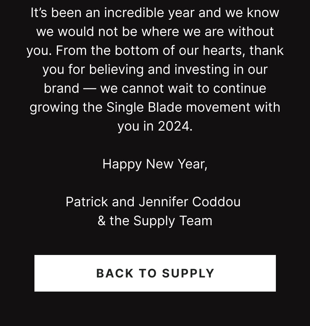 It’s been an incredible year and we know we would not be where we are without you. From the bottom of our hearts, thank you for believing and investing in our brand — we cannot wait to continue growing the Single Blade movement with you in 2024.  Happy New Year,  Patrick and Jennifer Coddou  & the Supply Team  [ BACK TO SUPPLY ]