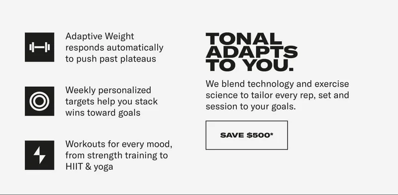 Adaptive Weight responds automatically to push past plateaus Weekly personalized targets help you stack wins toward goals Workouts for every mood, from strength training to HIIT & yoga. TONAL ADAPTS TO YOU. We blend technology and exercise science to tailor every rep, set and session to your goals. CTA: SAVE $500*