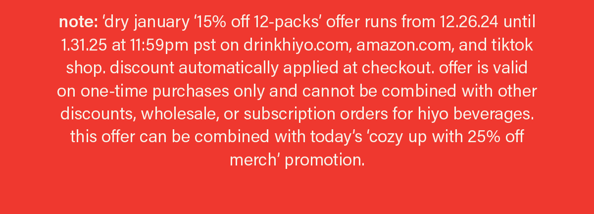 note: ‘dry january ‘15% off 12-packs’ offer runs from 12.26.24 until 1.31.25 at 11:59pm pst on drinkhiyo.com, amazon.com, and tiktok shop. discount automatically applied at checkout. offer is valid on one-time purchases only and cannot be combined with other discounts, wholesale, or subscription orders for hiyo beverages. this offer can be combined with today’s ‘cozy up with 25% off merch’ promotion.