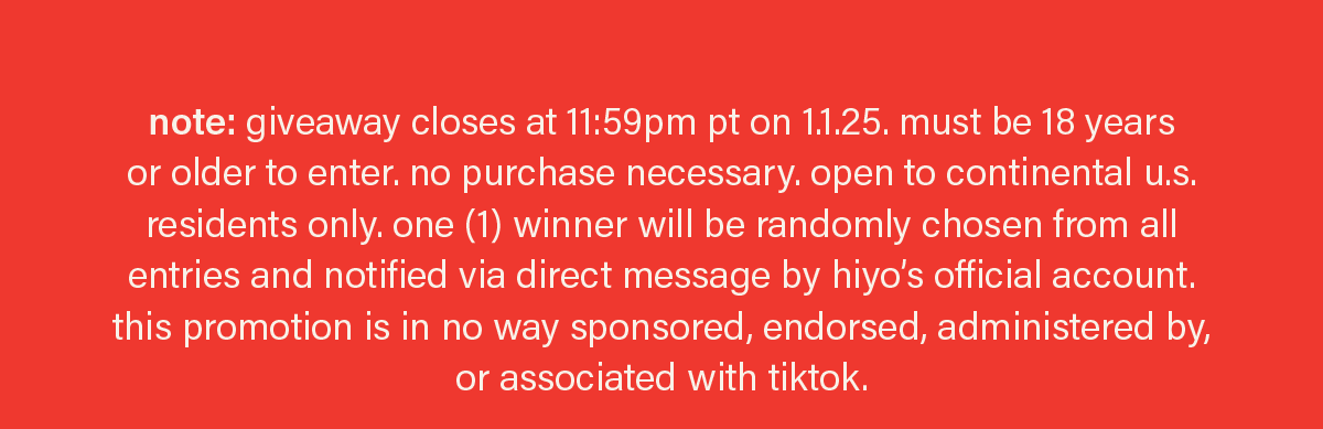 note: giveaway closes at 11:59pm pt on 1.1.25. must be 18 years or older to enter. no purchase necessary. open to continental u.s. residents only. one (1) winner will be randomly chosen from all entries and notified via direct message by hiyo’s official account. this promotion is in no way sponsored, endorsed, administered by, or associated with tiktok.