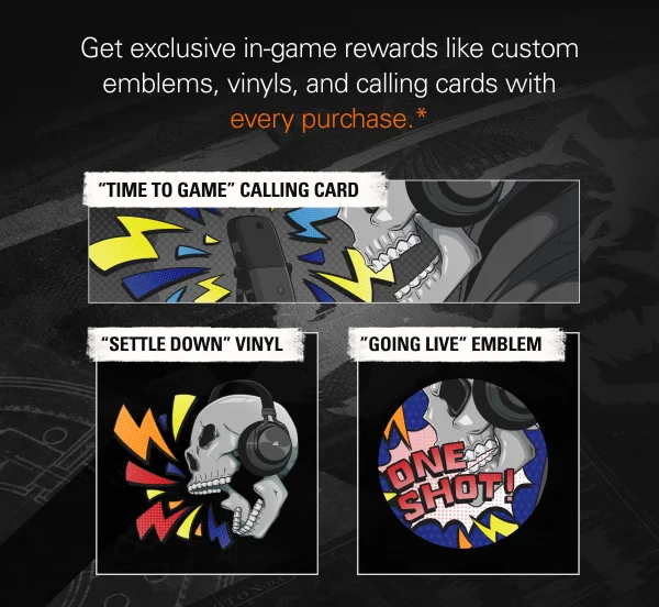 Get exclusive in-game rewards like custom emblems, vinyls, and calling cards with every purchase.*  ''TIME TO GAME'' CALLING CARD,  ''SETTLE DOWN'' VINYL,  ''GOING LIVE'' EMBLEM