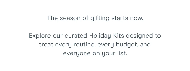 The season of gifting starts now.  Explore our curated Holiday Kits designed to treat every routine, every budget, and everyone on your list.